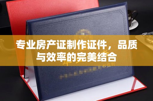 李沧专业房产证制作证件，品质与效率的完美结合